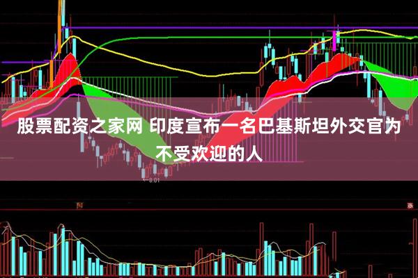 股票配资之家网 印度宣布一名巴基斯坦外交官为不受欢迎的人