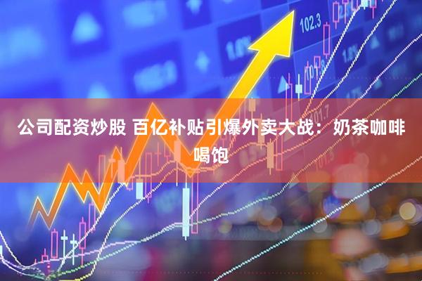 公司配资炒股 百亿补贴引爆外卖大战：奶茶咖啡喝饱
