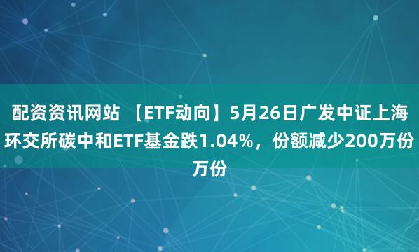 配资资讯网站 【ETF动向】5月26日广发中证上海环交所碳中和ETF基金跌1.04%，份额减少200万份