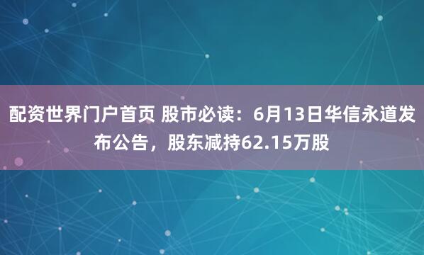 配资世界门户首页 股市必读：6月13日华信永道发布公告，股东减持62.15万股