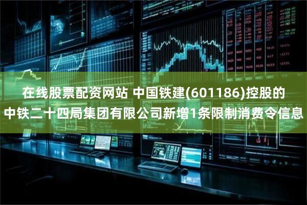 在线股票配资网站 中国铁建(601186)控股的中铁二十四局集团有限公司新增1条限制消费令信息