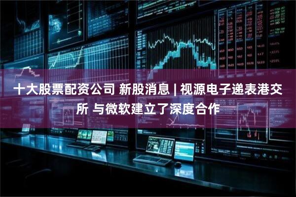 十大股票配资公司 新股消息 | 视源电子递表港交所 与微软建立了深度合作