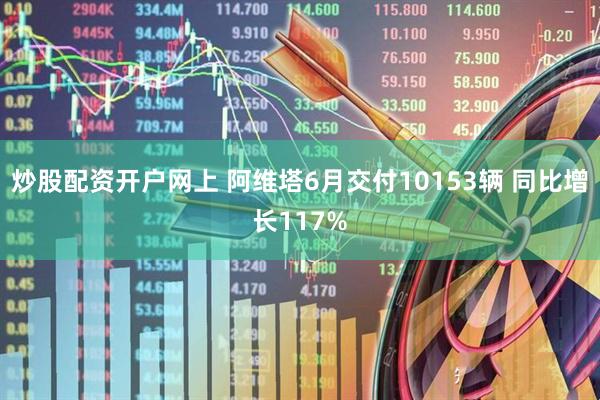 炒股配资开户网上 阿维塔6月交付10153辆 同比增长117%