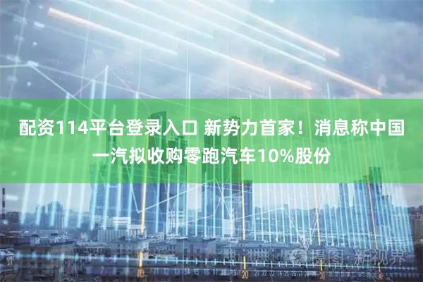 配资114平台登录入口 新势力首家！消息称中国一汽拟收购零跑汽车10%股份