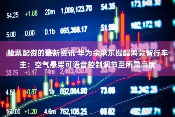 股票配资的最新资讯 华为余承东提醒鸿蒙智行车主：空气悬架可语音控制调节至所需高度