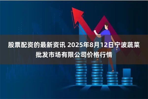 股票配资的最新资讯 2025年8月12日宁波蔬菜批发市场有限公司价格行情