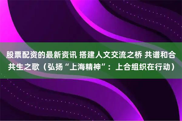 股票配资的最新资讯 搭建人文交流之桥 共谱和合共生之歌（弘扬“上海精神”：上合组织在行动）