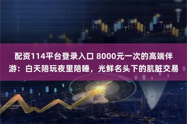 配资114平台登录入口 8000元一次的高端伴游：白天陪玩夜里陪睡，光鲜名头下的肮脏交易