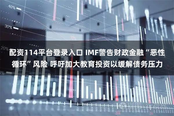 配资114平台登录入口 IMF警告财政金融“恶性循环”风险 呼吁加大教育投资以缓解债务压力