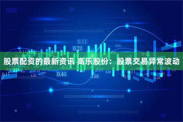 股票配资的最新资讯 高乐股份：股票交易异常波动