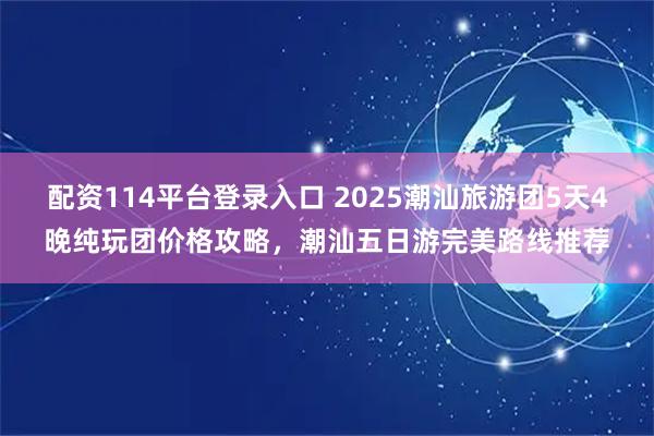 配资114平台登录入口 2025潮汕旅游团5天4晚纯玩团价格攻略，潮汕五日游完美路线推荐