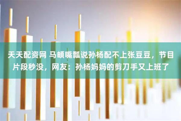 天天配资网 马頔嘴瓢说孙杨配不上张豆豆，节目片段秒没，网友：孙杨妈妈的剪刀手又上班了